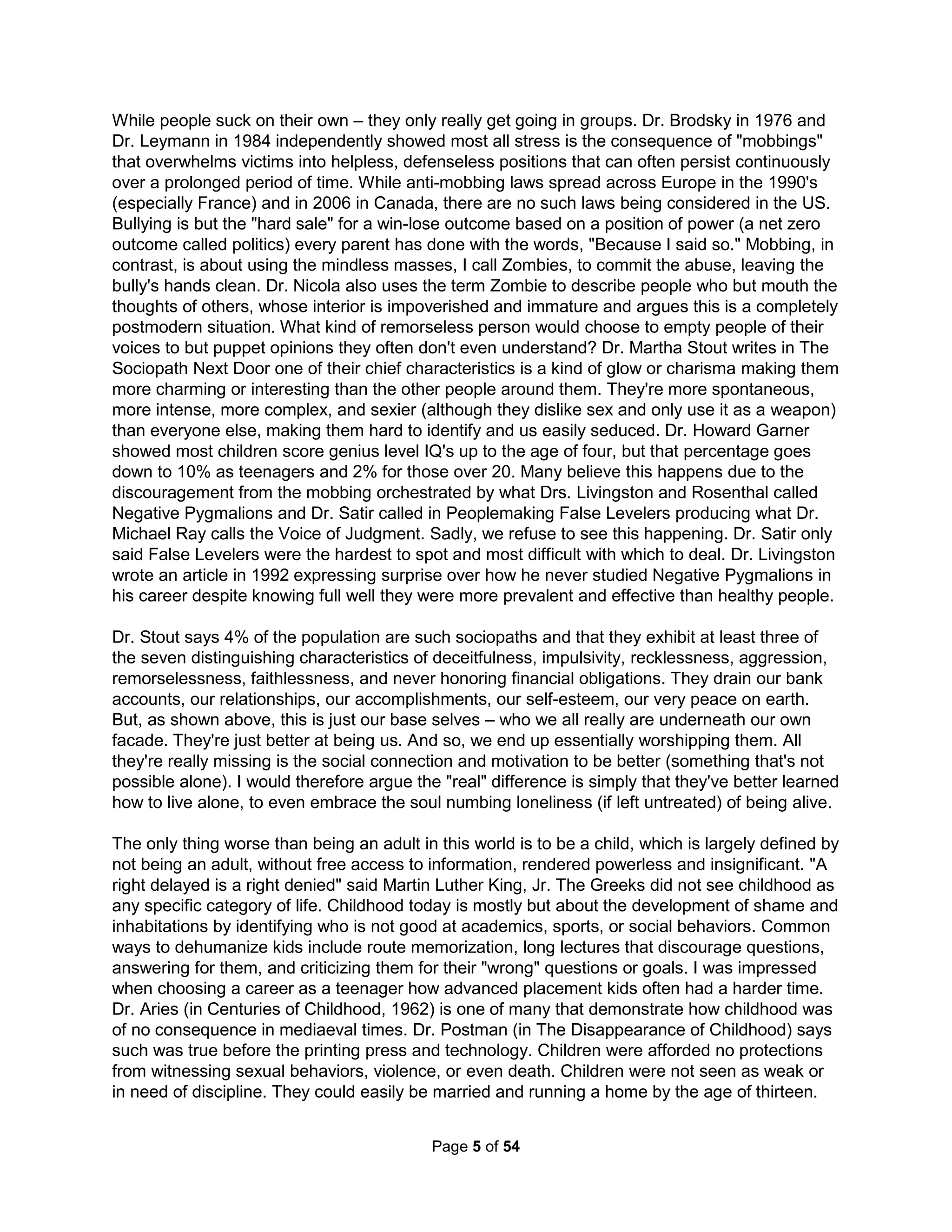 The Holistic Handbook to a Successful Suicide 
1 
Abstract 
We need to be honest about suicide and the ways we make others feel the need. We do such 
harm, like a young girl striking her schoolyard affection to hide her loneliness, to withhold the 
very intimacy after which we all hunger. We insist others learn to take responsibility and change 
despite life's one most essential truth being (as per AA) that our life is unmanageable and we're 
powerless to change it. Depression is the natural response to guaranteed to fail self-reflection 
and self-correction. Dr. Jung believed such difficulties start when being a distinct homogeneous 
individual is an unhealthy choice for one's environment corrupted by such lies. We focus on but 
building great leaders rather than great societies (based on great followers). Our movies never 
show heroic teams and we rarely teach how to build them (such as with team charters). Being 
called untalented, unintelligent, unattractive, unfaithful, or unpleasant is far more offensive than 
hearing we are unsure of our beliefs, unclear of our goals, disorganized in our efforts, uncertain 
of where we would stand, are without a long range plan, or misguided in our worldview; those 
things that actually matter. Lastly, we prefer hearing only how special we are to ever addressing 
real world egos, nepotism, and codependent relationships. We've done a repositioning of life as 
a commodity we consume rather than one in which we might consider to invest ourselves. So 
what if researchers have identified how to end most all hunger, violence, and ignorance? I don't 
get to live in such a wonderful world until you gain a greater respect for truth. People often say 
they don't believe in a God that allows suffering but I say that's why I have yet to believe in you. 
Why I wrote this 
Penny Coleman says suicide is "the most secret death because no one wants to talk about it." 
She says about 120 returning Iraqi vets kill themselves every week. This is an estimate as the 
numbers aren't tracked by any agency. There are more suicides in the military (same for cops), 
as soldiers (and cops) die mostly by their own hands, but after controlling for gender (men), the 
military (and cops) has a lower suicide rate than the country as a whole. Animals occasionally 
kill themselves due to misery but it's our primary motivation as modern life is damn lonely and 
cruel. "Older white men are more likely to take their own lives than any other demographic, and 
suicide rates among that group have shot up [50%] in the past decade." (Dr. Arean, 2014) Dr. 
Rosenthal showed (Pygmalion in the Classroom: Teacher Expectation and Pupils' Intellectual 
Development, 1962) kids have little input to grades and yet we still yell at them for bad grades. 
Dr. Brame says men have almost a 50/50 chance of being arrested by age 23 (more than twice 
that for women). Dr. Brodsky (1976) and Dr. Leymann (1984) demonstrated all stress is typically 
the consequence of groupthink mass "mobbings" overwhelming targets of STJ psychopaths into 
hopeless positions (and then chronic stress can cause incurable brain damage). And then, the 
Columbine Threat Assessment Group found the primary antecedent for such school violence is 
the forced focus on athletic heroes. Suicide usually says none of it and none of you are worth 
living for; nothing is better for saying "I hate you all." It's time to let suicide out of the closet and 
admit the many ways we set people up for absolute failure, not just ex-husbands but everyone. 
We have but a singular recommendation for a better life: you need to change. If your grades are 
poor, you need to change. If people don't like you, you need to change. Even if life has dealt 
you a crappy hand, you must change as there's always something wrong with you (say teachers 
and peers). Every one of us, every day, goes past something like 50,000 declarations detailing 
our faults. For instance, few of us are thin and pretty enough, few of us are popular enough, few 
of us are happy enough, and without doubt very few of us are rich enough. To no one's real 
surprise, each of these problems, even the not rich enough one, can be fixed with money. But, 
 