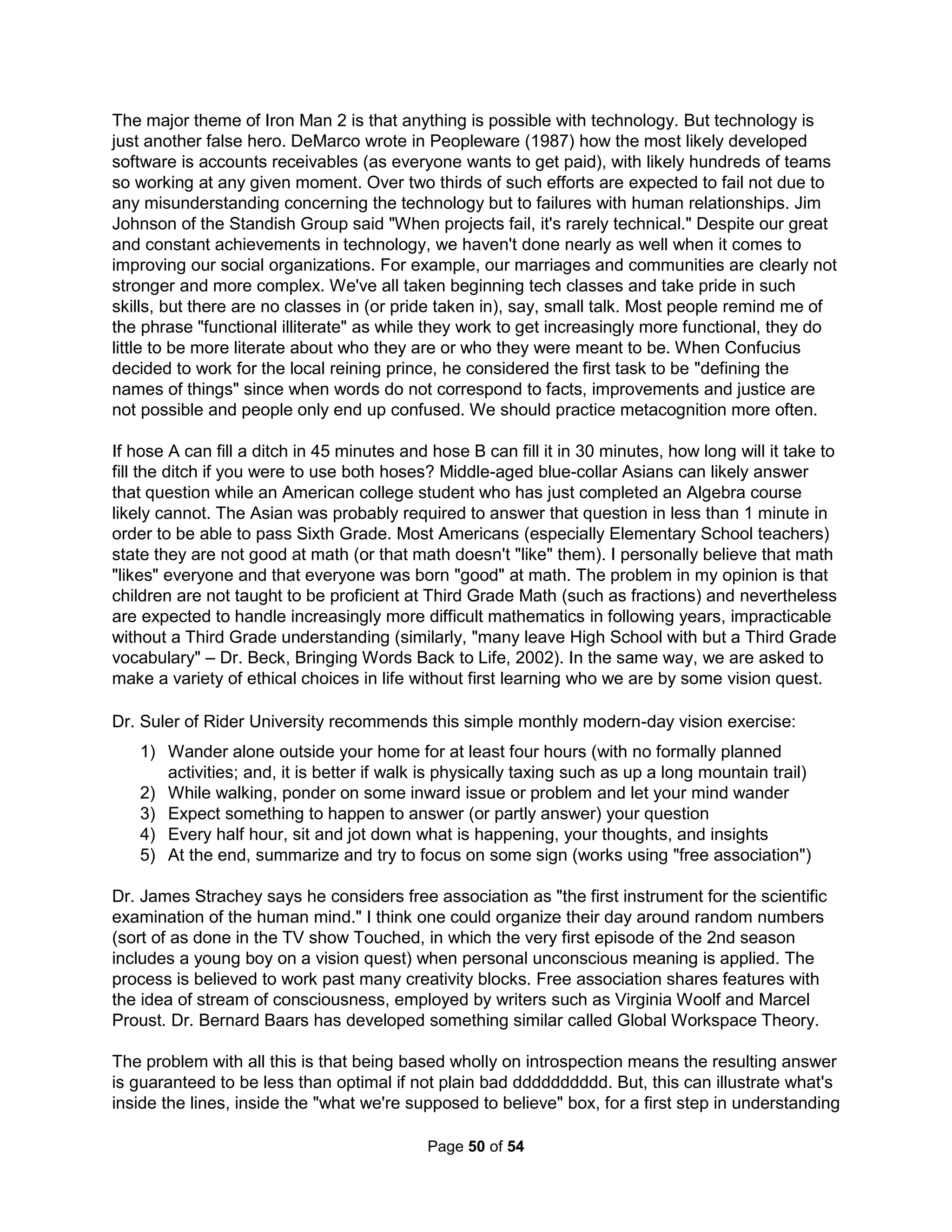 however, will be an inner one, perhaps not even visible to you, but over time, it will probably 
make sense, just as you have to zigzag when sailing to reach a point most directly up wind. 
Even if we don't like ourselves, we need to always have self-reverence, being our biggest fan. 
The key is to "properly" define what it means to "feel right." Dr. Freud's psyche model included 
an Id, Ego, and Super-ego. I think of the Id as our "dog-like" characteristic. I can always get your 
dog (if you have one) to "love" me more than you by simply giving him better treats. Moreover, 
when a male chimpanzee finds his mate is cheating, he quickly has sex with her. He has large 
testicles and produces about 1 million sperm. Most of the sperm are in fact warriors (chokers 
and blockers) and cannot fertilize the egg. Apes, on the other hand, simple beat the competing 
male to death and correspondingly they have very small testicles. Apes are considered by many 
to thusly be less "ethical," but Apes cannot change just as a Chimp can never act like an Ape. 
Sadly, most human relationships and decisions are based only on getting better treats with lines 
like "I'll love you if you love me." Similarly, the most likely reason we consider suicide is simply 
failing to get sufficient treats for our Id (and it can't change). The treat-based Id develops after 
birth (being the first real pain needing to be suppressed to go on living) thus giving rise to the 
nature vs. nurture debate. I argue the only times we exhibit our humanity are the rare moments 
when we are able to exceed both our unconscious environmental and genetic programming. 
But, typically we live only (as apes and chimps) doing simply whatever gratifies our Ids' desires. 
The Id doesn't care about reality or about the needs of others, but only its own satisfaction. And 
so, the greatest human motivator, the "Confirmation Bias," is when reality and other's needs are 
twisted to but satisfy the Id; occurring at a minimum 95% of the time. Thus, our brain is mostly 
used rationalizing feeding our Id (through myths like common sense) and keeping this secret 
(known to our subconscious) under wraps. Thus, the scariest thing is being known (by others or 
ourselves). Dr. Schnarch showed nine out of ten people in fact cannot have an orgasm without 
the room dark or their eyes closed in order to keep "being known" down to a tolerable level. Dr. 
Schnarch also says good communication between couples is unimportant as everyone's Id all 
basically wants the same treats – and, we're already quite experienced in making our Id happy. 
Modern gurus recommend refusing any guilt over being selfish and suggest we are but hurt 
gods (being a god meaning to never having to say you're sorry). Communism is likewise based 
on removing "evil" systems (specifically capitalism and religion) to allow a perfect socialist man 
of pure character to emerge. Shame is one thing your dog can't do (another is art). Yet, "good" 
shame doesn't humiliate or leave us feeling helpless. Our ability to be human and exceed our 
Id's programming is in the hands of our Ego. The Ego understands that ignoring others can hurt 
us in the long run. It's where logic and critical thinking skills can develop. Mental or emotional 
health is in fact defined in terms of how much decision making is done by the Ego. Salespeople 
are often told that if you are accountable to no one but yourself, you're in trouble. Isidore Rabi 
tells how his mother kept him accountable with "Izzy, did you ask any good questions today?" 
Only by questioning others and allowing them to do the same to us do we grow healthy Egos. 
Our moral blueprint is the domain of our Super-ego. Many equate this with the conscience or 
"feeling right." While it is healthy to maintain a mythical blue-print for heroes in our Super-ego, 
we must never allow such childhood fables to make it into our practical Ego worldview. We can't 
be Superman. Critical to safety is becoming part of a gang (zebras have obnoxious stripes to 
become invisible in a crowd) as gangs are a natural defense for the disfranchised. We best do 
this by categorizing our Id by our Super-ego ideals; such as I am an engineer, Christian, rebel, 
information maven. These are the categorizations by which we should build our "churches" or 
The Holistic Handbook to a Successful Suicide 
46 
 