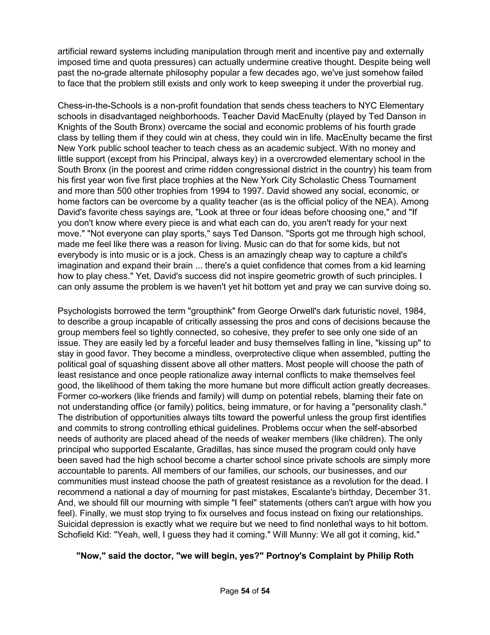 worldly affection," but his private crying was a sincere offering to God. Moreover, the failure to 
suppress tears can be emotionally harmful (The Crying Game by Dr. Bolstad). Indonesian tribes 
believe crying except at death can in fact cause illness and research shows crying even during 
a sad movie can increase depression, anxiety, anger, and pain (Labott, 1987 and 1990; Gross, 
1994). Dr. Cornelius (2001) showed "good" crying occurs only at problem resolution and not just 
for pain. Even infants knows crying is for inspiring real changes in one's physical world and not 
just feeling better. If you don't feel better about life actually being better, it's really just whining. 
Just because you can, doesn't mean you should 
The Serenity Prayer not only provides the poor suggestion that there are things we can't change 
(Philippians 4:13 says "I can do all things through Christ") but that the key basis for things we 
should change are those things we can. That's overtly ridiculous. Similarly, how can a religion 
that tells people they're inherently bad help them be closer to love? Well, the life we normally 
lead is but a recipe for failure and ruin. Our desperate need to feel special has little to do with 
wanting to feel loved as love is about accepting our true self. Just as the OT Prophet Obadiah 
warned there was no greater sin than doing a task if it wasn't true to the self you were meant to 
be, Tod Marinovich ("Robo Quarterback") once said, "Just because you're good at something 
doesn't mean you were meant to do it." Life be the journey. Tod wanted to BECOME history's 
greatest quarterback, it was his destiny. But, BEING it wasn't. David did not show doubt in God 
when he picked up five rocks and not just one when he fought Goliath as in Jewish culture ten 
represents everything and so five refers to God because God, truth, and love are not external 
entities but exist in our relationships. David was demonstrating his faith in God was also a faith 
in himself as it was a faith in the relationship he had spent a lifetime building with his ideals. He 
had died to everything, including the David others thought he was. Similarly, Paul wrote "For the 
good that I would, I do not: but the evil which I would not, that I do." Paul then reveals Christians 
are free from sin. How can someone who continually sins at the same time be "free" from sin? 
Paul meant he had died to overwhelming quilt and was free from the need to hide from failures. 
If you're like me, you've got plenty of troubles and dirty laundry. Of course, you're like me. And 
so, it's time to learn "the enemy is no longer separate from the soldier." Half of all marriages end 
in divorce, half of the rest are miserable, and those remaining have sufficient problems they've 
certainly thought about divorce. Running away doesn't actually change anything. Divorce only 
increases the likelihood of having yet another divorce. Authentic happiness comes best from 
successfully working it out when you find yourself with what was the worst possible choice for a 
mate you but made in passion's madness. Alas, the other person probably doesn't want to hear 
it because the relationship was only one of convenience. That's not being judgmental; it's not all 
that different from how we view life. Life was accepted by us for but its convenience and so we 
easily ended up ready to end it all when it was no longer convenient. Great personal growth can 
only happen when we inspire (not coerce) change in others. We are defined by whom we love 
and not by who loves us. Be more accepting and patient but while also expecting much more. 
When we're feeling low is the best time to give up the need for life to be convenient. You might 
try listening more proactively. Research shows we hear less than half of what we're told (we're 
even worse at "hearing" ourselves). By becoming a better listener, one can be more persuasive 
and productive. And, it can help avoid conflict and misunderstandings. Skills for listening to the 
words, intonation, and body language of others, can be improved, say, by looking directly at 
people, mentally repeating what you hear, and not building a rebuttal but instead reflecting by 
paraphrasing with "What I'm hearing is." It's good to allow speakers to finish without being in 
The Holistic Handbook to a Successful Suicide 
50 
 