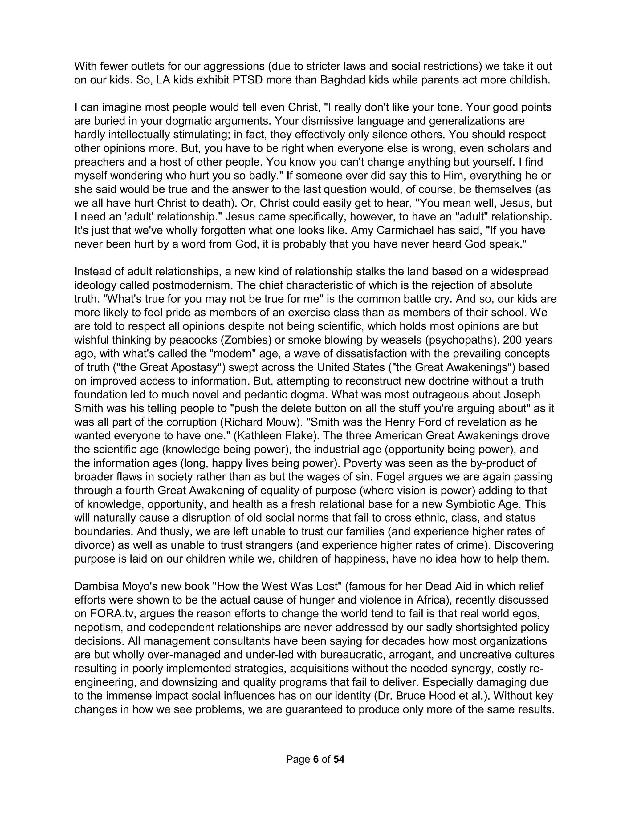 change is not possible. Your character and temperament is fairly set by puberty. Golfers know 
the better plan is not to change for the course but to change the course for you; if you have a 
natural slice then use it on a dog-leg right. It is life that should change. This is such good advice 
characteristically unavailable anywhere, not from your therapist, your boss, or your family and 
friends that I need to say it again. When people say you need a better attitude, to work harder, 
or just to be more agreeable you need to raise both birds high into the air and just scream, "No!" 
"We have met the enemy and he is us." – Pogo, 1953 
We're great at telling others to start taking responsibility and yet never take any ourselves. For 
example, teacher quality has fallen by half while salaries have doubled. The only two positions 
you're likely to take is 1) that statement is wrong or 2) someone else, such as say the Teacher's 
Union, is to blame. There is no chance you take responsibility. When the principal asks all the 
teachers before an important standardized school-wide exam in the movie Stand and Deliver 
whether every teacher was doing all they could, only Escalante stated he knew he was not. Be 
honest, you're not doing enough to improve society; all your limited efforts miss the big picture. 
I once made a resolution to make the world better by baptizing others. I found Bill Bright had 
prophesied in the 1950's as a "slave to God" he would fulfill the Great Commission of bringing 
every man, woman, and child to Christ in a single life, one generation, or 50 years, and later by 
2000. His first step in this plan was to travel the U.S. looking for biblical scholars who had been 
successful evangelists. Many came to interview but he could not find a single individual who had 
both studied the Bible as well as worked to baptize people. I've visited about a hundred Tucson 
churches and have not found a single person who has even met a single spiritual grandchild (a 
person baptized by someone they had baptized) or a church that encouraged or tracked such 
efforts (since they grow but by pilfering as per Barna and Polomar). Bright resigned in 2003 after 
50 years of leading Campus Crusades for Christ and died shortly after with over 16,000 full-time 
employees sadly having made little real headway in his mission. I asked a national missionary 
for the group if they were considering reworking their Mission Statement and I was asked firmly 
to leave and to never come back. Previously, I baptized an employee I had sponsored at AA 
(despite not being a member) and two of my pastors visited the person with dire warnings about 
"evil" Jim. Both pastors confessed to never baptizing a single person themselves (and one was 
even nearing retirement). I've concluded geometric success requires a supportive community of 
like-minded believers I am unable to find, true for any and all social problems. Personal issues 
like suicide and salvation are social problems that necessitate coordinated community solutions. 
Religion was not the answer. So, I tried being a Precinct Captain working to get "better" people 
elected. As you can guess, I found most candidates grossly incompetent. Even sadder, I found 
the few good and not-bad candidates to be either fully engrossed in useless platform issues (by 
their own admission) simply to get elected or else incessantly hindered into comparable futility. I 
found politics was not the solution either. So, I volunteered at my kid's school but somehow got 
voted off the parent-teacher Site Council at the PTA president's request for the "ethical violation" 
of campaigning. The only person to say anything nice was an ex-wife. I cried inconsolably, not 
from being so rejected but from a death in which I finally gave up on you all. My best friend told 
me if I was a "real man" I wouldn't need defending (I still have my hateful ex-wife) and how likely 
it is that I will die alone (not accepting that being alone is better than poorly accompanied). Drs. 
Cloud and Townsend propose I just need better "boundaries" but when someone in your poultry 
shed turns out to be a fox in a chicken suit, bravely standing up and clucking "no" is bad advice. 
You must either quickly flee the coup or submit to the fox. Chickens simply never fight together. 
The Holistic Handbook to a Successful Suicide 
2 
 