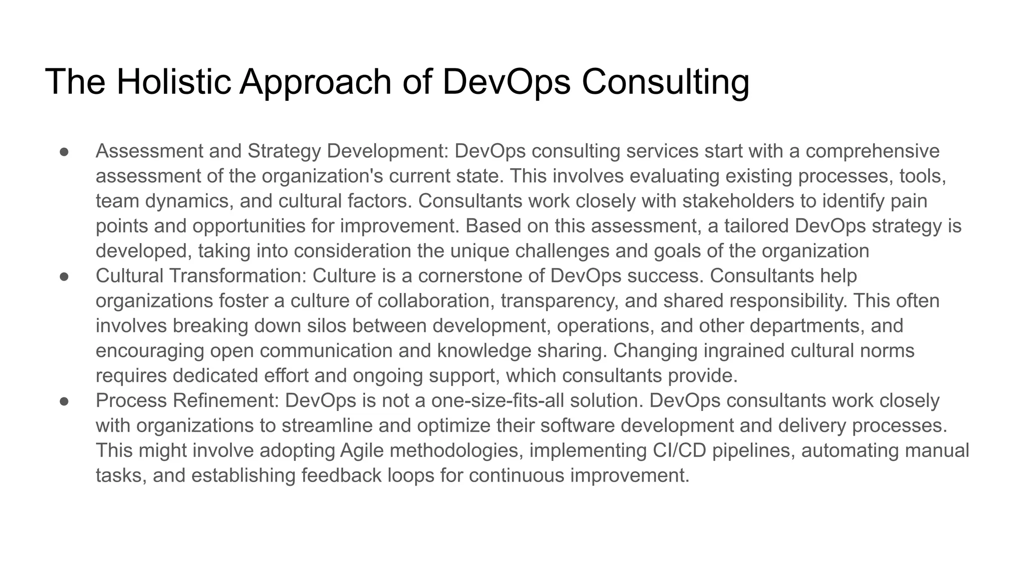 The Holistic Approach of DevOps Consulting
● Assessment and Strategy Development: DevOps consulting services start with a comprehensive
assessment of the organization's current state. This involves evaluating existing processes, tools,
team dynamics, and cultural factors. Consultants work closely with stakeholders to identify pain
points and opportunities for improvement. Based on this assessment, a tailored DevOps strategy is
developed, taking into consideration the unique challenges and goals of the organization
● Cultural Transformation: Culture is a cornerstone of DevOps success. Consultants help
organizations foster a culture of collaboration, transparency, and shared responsibility. This often
involves breaking down silos between development, operations, and other departments, and
encouraging open communication and knowledge sharing. Changing ingrained cultural norms
requires dedicated effort and ongoing support, which consultants provide.
● Process Refinement: DevOps is not a one-size-fits-all solution. DevOps consultants work closely
with organizations to streamline and optimize their software development and delivery processes.
This might involve adopting Agile methodologies, implementing CI/CD pipelines, automating manual
tasks, and establishing feedback loops for continuous improvement.
 