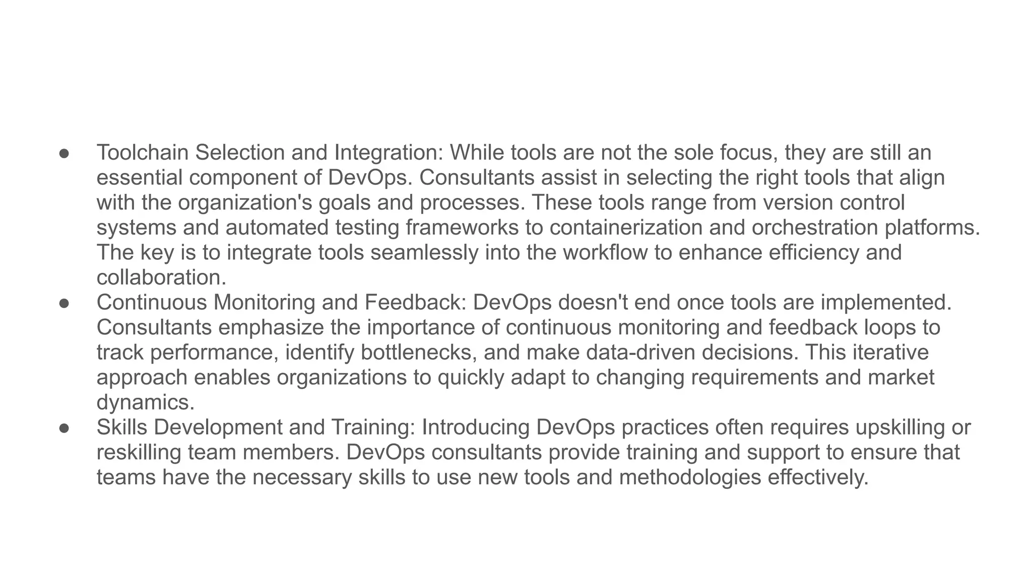 ● Toolchain Selection and Integration: While tools are not the sole focus, they are still an
essential component of DevOps. Consultants assist in selecting the right tools that align
with the organization's goals and processes. These tools range from version control
systems and automated testing frameworks to containerization and orchestration platforms.
The key is to integrate tools seamlessly into the workflow to enhance efficiency and
collaboration.
● Continuous Monitoring and Feedback: DevOps doesn't end once tools are implemented.
Consultants emphasize the importance of continuous monitoring and feedback loops to
track performance, identify bottlenecks, and make data-driven decisions. This iterative
approach enables organizations to quickly adapt to changing requirements and market
dynamics.
● Skills Development and Training: Introducing DevOps practices often requires upskilling or
reskilling team members. DevOps consultants provide training and support to ensure that
teams have the necessary skills to use new tools and methodologies effectively.
 