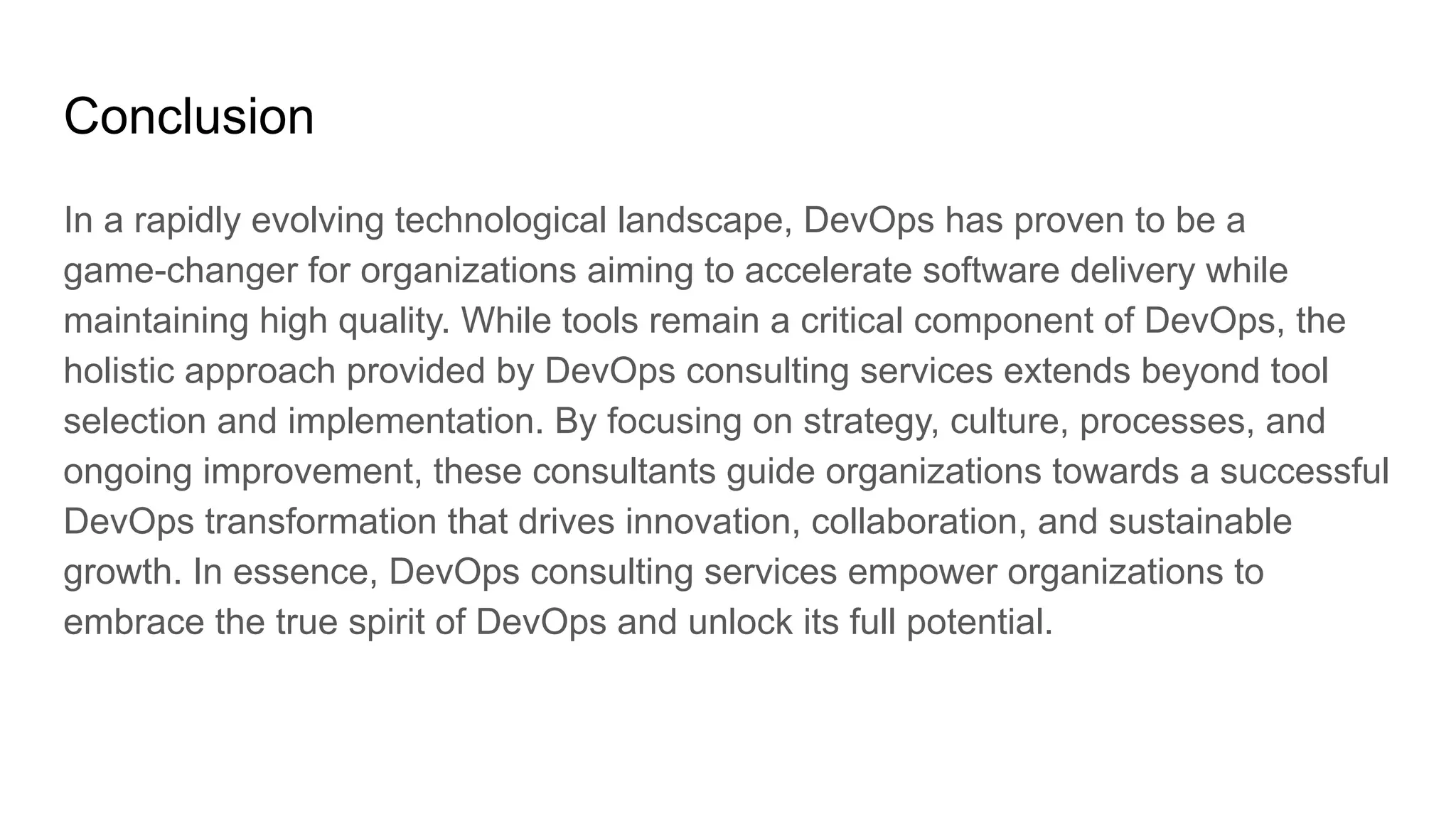 Conclusion
In a rapidly evolving technological landscape, DevOps has proven to be a
game-changer for organizations aiming to accelerate software delivery while
maintaining high quality. While tools remain a critical component of DevOps, the
holistic approach provided by DevOps consulting services extends beyond tool
selection and implementation. By focusing on strategy, culture, processes, and
ongoing improvement, these consultants guide organizations towards a successful
DevOps transformation that drives innovation, collaboration, and sustainable
growth. In essence, DevOps consulting services empower organizations to
embrace the true spirit of DevOps and unlock its full potential.
 