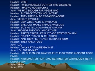 Heather:  YESH Heather:  I WILL PROBABLY DO THAT THIS WEEKEND Heather:  I HAS NO HOMEWORKS June:  WE HAZ ENOUGH FOR VEGAS NAO Heather:  BUT BACK TO TEH HOLLINTERZ Heather:  THEY ARE FUN TO RP/FANFIC ABOUT June:  YESH, THEY RULE Heather:  ESP. WHEN ANDY IS INVOLVED Heather:  SHE JUST MAKES THINGS AWESOME Heather:  SO SHE TELLS ALAN HE IS A PANSY June:  AND NOT THE COOL KIND EITHER Heather:  ARISTA TAKES HER SUITCASE AWAY FROM HIM Heather:  STUFFZ IT BACK IN TEH TRUNK Heather:  NAO THEY FIGHT OVER TEH BATHROOM Heather:  THEY HAS A RACE June:  LOL Heather:  ONLY ART IS ALREADY IN IT June:  LOL SNEAKY!ART Heather:  LOL SHE SNUCK AWAY WHEN THE SUITCASE INCIDENT TOOK PLACE Heather:  AVOIDING TEH FIGHT AND GETTING TEH BATHROOM FIRST = DOUBLE WIN June:  YESH June:  FTW 