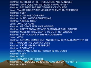 Heather:  TEH REST OF TEH HOLLINTERS ARE ANNOYED Heather:  "WHY DOES ART GET EVERYTHING FIRST?" Heather:  BECAUSE SHE ARE TEH HEIR OF COURSE June:  "CAUSE I RULE!" SHE YELLS AT THEM THRU THE DOOR Heather:  YESH Heather:  ALAN HAS GONE OFF Heather:  IN TEH WOODS SOMEWHAR Heather:  "SCREW THIS." June:  LMAO ILY ALAN Heather:  HE DIDN'T FEEL LIKE WAITING Heather:  ARISTA AND ANDY ARE GLARING AT EACH OTHERZ Heather:  NONE OF THEM WANTS TO GO IN TEH WOODS Heather:  ESP. IF ALAN'S IN THERE SOMEWHAR June:  YESH Heather:  ARTEMIS COMES OUT, AND BOTH ARISTA AND ANDY TRY TO GET THROUGH THE DOOR AT ONCE Heather:  ART IS NEARLY TRAMPLED Heather:  POOR ART :( June:  ARISTA AND ANDY GET STUCK IN THE DOOR Heather:  YESH Heather:  LOL June:  SHOVING EACH OTHER Heather:  ART DECIDES TO JUST GO AND SET UP THE TENTS Heather:  YESH 