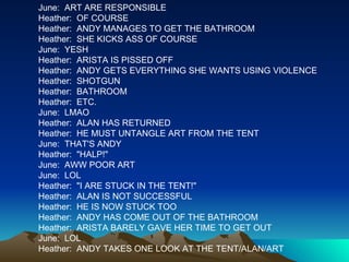 June:  ART ARE RESPONSIBLE Heather:  OF COURSE Heather:  ANDY MANAGES TO GET THE BATHROOM Heather:  SHE KICKS ASS OF COURSE June:  YESH Heather:  ARISTA IS PISSED OFF Heather:  ANDY GETS EVERYTHING SHE WANTS USING VIOLENCE Heather:  SHOTGUN Heather:  BATHROOM Heather:  ETC. June:  LMAO Heather:  ALAN HAS RETURNED Heather:  HE MUST UNTANGLE ART FROM THE TENT June:  THAT'S ANDY Heather:  "HALP!" June:  AWW POOR ART June:  LOL Heather:  "I ARE STUCK IN THE TENT!" Heather:  ALAN IS NOT SUCCESSFUL Heather:  HE IS NOW STUCK TOO Heather:  ANDY HAS COME OUT OF THE BATHROOM Heather:  ARISTA BARELY GAVE HER TIME TO GET OUT June:  LOL Heather:  ANDY TAKES ONE LOOK AT THE TENT/ALAN/ART 