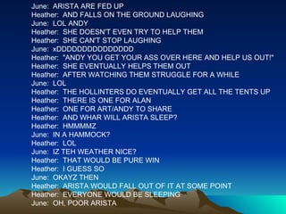 June:  ARISTA ARE FED UP Heather:  AND FALLS ON THE GROUND LAUGHING June:  LOL ANDY Heather:  SHE DOESN'T EVEN TRY TO HELP THEM Heather:  SHE CAN'T STOP LAUGHING June:  xDDDDDDDDDDDDDDD Heather:  "ANDY YOU GET YOUR ASS OVER HERE AND HELP US OUT!" Heather:  SHE EVENTUALLY HELPS THEM OUT Heather:  AFTER WATCHING THEM STRUGGLE FOR A WHILE June:  LOL Heather:  THE HOLLINTERS DO EVENTUALLY GET ALL THE TENTS UP Heather:  THERE IS ONE FOR ALAN Heather:  ONE FOR ART/ANDY TO SHARE Heather:  AND WHAR WILL ARISTA SLEEP? Heather:  HMMMMZ June:  IN A HAMMOCK? Heather:  LOL June:  IZ TEH WEATHER NICE? Heather:  THAT WOULD BE PURE WIN Heather:  I GUESS SO June:  OKAYZ THEN Heather:  ARISTA WOULD FALL OUT OF IT AT SOME POINT Heather:  EVERYONE WOULD BE SLEEPING June:  OH, POOR ARISTA 