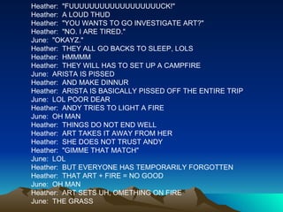 Heather:  "FUUUUUUUUUUUUUUUUUUCK!" Heather:  A LOUD THUD Heather:  "YOU WANTS TO GO INVESTIGATE ART?" Heather:  "NO. I ARE TIRED." June:  "OKAYZ." Heather:  THEY ALL GO BACKS TO SLEEP, LOLS Heather:  HMMMM Heather:  THEY WILL HAS TO SET UP A CAMPFIRE June:  ARISTA IS PISSED Heather:  AND MAKE DINNUR Heather:  ARISTA IS BASICALLY PISSED OFF THE ENTIRE TRIP June:  LOL POOR DEAR Heather:  ANDY TRIES TO LIGHT A FIRE June:  OH MAN Heather:  THINGS DO NOT END WELL Heather:  ART TAKES IT AWAY FROM HER Heather:  SHE DOES NOT TRUST ANDY Heather:  "GIMME THAT MATCH" June:  LOL Heather:  BUT EVERYONE HAS TEMPORARILY FORGOTTEN Heather:  THAT ART + FIRE = NO GOOD June:  OH MAN Heather:  ART SETS UH, OMETHING ON FIRE June:  THE GRASS 