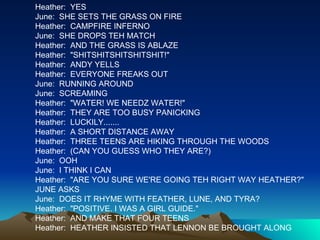 Heather:  YES June:  SHE SETS THE GRASS ON FIRE Heather:  CAMPFIRE INFERNO June:  SHE DROPS TEH MATCH Heather:  AND THE GRASS IS ABLAZE Heather:  "SHITSHITSHITSHITSHIT!" Heather:  ANDY YELLS Heather:  EVERYONE FREAKS OUT June:  RUNNING AROUND June:  SCREAMING Heather:  "WATER! WE NEEDZ WATER!" Heather:  THEY ARE TOO BUSY PANICKING Heather:  LUCKILY....... Heather:  A SHORT DISTANCE AWAY Heather:  THREE TEENS ARE HIKING THROUGH THE WOODS Heather:  (CAN YOU GUESS WHO THEY ARE?) June:  OOH June:  I THINK I CAN Heather:  "ARE YOU SURE WE'RE GOING TEH RIGHT WAY HEATHER?" JUNE ASKS June:  DOES IT RHYME WITH FEATHER, LUNE, AND TYRA? Heather:  "POSITIVE. I WAS A GIRL GUIDE." Heather:  AND MAKE THAT FOUR TEENS Heather:  HEATHER INSISTED THAT LENNON BE BROUGHT ALONG 