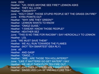 June:  OOH Heather:  "UH, DOES ANYONE SEE FIRE?" LENNON ASKS Heather:  THEY ALL LOOK Heather:  "OMGWTF?" June:  "HOLY CRAP, THOSE STUPID PEOPLE SET THE GRASS ON FIRE!" June:   KYRA POINTS OUT Heather:  "WHY ARE THEY GREEN?" Heather:  LENNON WANTS TO KNOW Heather:  "OMGZ GUISE,” Heather:  "I SWEAR I KNOW THOSE PEOPLE!" Heather:  HEATHER SEZ June:  "THIS IS NO TIME FOR RACISM!" I SAY HEROICALLY TO LENNON Heather:  LOL June:  "WE MUST SAVE THEM!" Heather:  WE ALL RUN TOWARDS THE FLAMES Heather:  (NOT TEH SMARTEST IDEA RLY) June:  xD Heather:  AND GASP Heather:  "OMGZ...." Heather:  "ARE...ARE THOSE TEH HOLLINTERS?" June:  "LIKE IT MATTERS! GO GET WATER!" I SAY Heather:  WE HELP THEM PUTS TEH FIRE OUT Heather:  AND THEN MYSTERIOUSLY DISAPPEAR Heather:  SIMSELVES CAN BE SNEAKEH LIKE THAT 