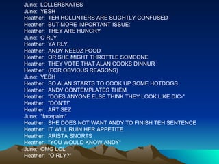 June:  LOLLERSKATES June:  YESH Heather:  TEH HOLLINTERS ARE SLIGHTLY CONFUSED Heather:  BUT MORE IMPORTANT ISSUE: Heather:  THEY ARE HUNGRY June:  O RLY Heather:  YA RLY Heather:  ANDY NEEDZ FOOD Heather:  OR SHE MIGHT THROTTLE SOMEONE Heather:  THEY VOTE THAT ALAN COOKS DINNUR Heather:  (FOR OBVIOUS REASONS) June:  YESH Heather:  SO ALAN STARTS TO COOK UP SOME HOTDOGS Heather:  ANDY CONTEMPLATES THEM Heather:  "DOES ANYONE ELSE THINK THEY LOOK LIKE DIC-" Heather:  "DON'T!" Heather:  ART SEZ June:  *facepalm* Heather:  SHE DOES NOT WANT ANDY TO FINISH TEH SENTENCE Heather:  IT WILL RUIN HER APPETITE Heather:  ARISTA SNORTS Heather:  "YOU WOULD KNOW ANDY“ June:  OMG LOL Heather:  "O RLY?" 