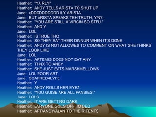 Heather:  "YA RLY" Heather:  ANDY TELLS ARISTA TO SHUT UP June:  xDDDDDDDDDD ILY ARISTA June:  BUT ARISTA SPEAKS TEH TRUTH, Y/N? Heather:  "YOU ARE STILL A VIRGIN SO STFU." Heather:  AND Y June:  LOL Heather:  IS TRUE THO Heather:  SO THEY EAT THEIR DINNUR WHEN IT'S DONE Heather:  ANDY IS NOT ALLOWED TO COMMENT ON WHAT SHE THINKS THEY LOOK LIKE June:  LOL Heather:  ARTEMIS DOES NOT EAT ANY Heather:  THNX TO ANDY Heather:  SHE JUST EATS MARSHMELLOWS June:  LOL POOR ART June:  SCARRED4LYFE Heather:  Y Heather:  ANDY ROLLS HER EYEZ Heather:  "YOU GUISE ARE ALL PANSIES." June:  LOLS Heather:  IT ARE GETTING DARK Heather:  EVRYONE GOES OFF TO BED Heather:  ART/ANDY/ALAN TO THEIR TENTS 