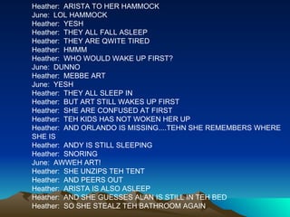 Heather:  ARISTA TO HER HAMMOCK June:  LOL HAMMOCK Heather:  YESH Heather:  THEY ALL FALL ASLEEP Heather:  THEY ARE QWITE TIRED Heather:  HMMM Heather:  WHO WOULD WAKE UP FIRST? June:  DUNNO Heather:  MEBBE ART June:  YESH Heather:  THEY ALL SLEEP IN Heather:  BUT ART STILL WAKES UP FIRST Heather:  SHE ARE CONFUSED AT FIRST Heather:  TEH KIDS HAS NOT WOKEN HER UP Heather:  AND ORLANDO IS MISSING....TEHN SHE REMEMBERS WHERE SHE IS Heather:  ANDY IS STILL SLEEPING Heather:  SNORING June:  AWWEH ART! Heather:  SHE UNZIPS TEH TENT Heather:  AND PEERS OUT Heather:  ARISTA IS ALSO ASLEEP Heather:  AND SHE GUESSES ALAN IS STILL IN TEH BED Heather:  SO SHE STEALZ TEH BATHROOM AGAIN 