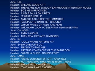 June:  LOL Heather:  SHE ARE GOOD AT IT Heather:  THERE ARE NOT ENOUGH BATHROOMS IN TEH MAIN HOUSE Heather:  SO SHE IS PRACTICED  Heather:  A LEAF FALLS ON ARISTA Heather:  IT WAKES HER UP Heather:  AND SHE FALLS OFF TEH HAMMOCK Heather:  FACEPLANTS ONTO TEH GROUND Heather:  WHICH WAKES UP ANDY AND ALAN Heather:  WHO BOTH LOOK TO SEE WHAT TEH NOISE WAS June:  OH NOES Heather:  ANDY LAUGHS Heather:  THEN REALIZES ART IS MISSING June:  xD Heather:  "OMGZ WHARZ ARTEMIS???" June:  EVERYONE FLIPS OUT Heather:  TRYING TO FIND HER Heather:  ARTEMIS COMES OUT OF THE BATHROOM Heather:  "WATCHA GUISE LOOKING FOR?" June:  LMAO Heather:  "WE'RE LOOKING FOR ART." ANDY SEZ Heather:  NOT REALISING THAT ART IS RIGHT THERE Heather:  THEN SHE LOOKS UP Heather:  "OMG WHAR WERE YOU?!" 
