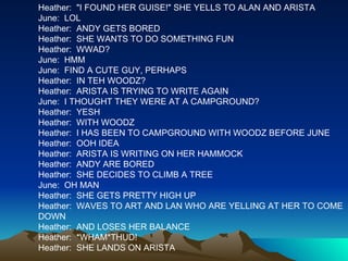 Heather:  "I FOUND HER GUISE!" SHE YELLS TO ALAN AND ARISTA June:  LOL Heather:  ANDY GETS BORED Heather:  SHE WANTS TO DO SOMETHING FUN Heather:  WWAD? June:  HMM June:  FIND A CUTE GUY, PERHAPS Heather:  IN TEH WOODZ? Heather:  ARISTA IS TRYING TO WRITE AGAIN June:  I THOUGHT THEY WERE AT A CAMPGROUND? Heather:  YESH Heather:  WITH WOODZ Heather:  I HAS BEEN TO CAMPGROUND WITH WOODZ BEFORE JUNE Heather:  OOH IDEA Heather:  ARISTA IS WRITING ON HER HAMMOCK Heather:  ANDY ARE BORED Heather:  SHE DECIDES TO CLIMB A TREE June:  OH MAN Heather:  SHE GETS PRETTY HIGH UP Heather:  WAVES TO ART AND LAN WHO ARE YELLING AT HER TO COME DOWN Heather:  AND LOSES HER BALANCE Heather:  *WHAM*THUD! Heather:  SHE LANDS ON ARISTA 