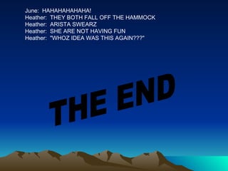 June:  HAHAHAHAHAHA! Heather:  THEY BOTH FALL OFF THE HAMMOCK Heather:  ARISTA SWEARZ Heather:  SHE ARE NOT HAVING FUN Heather:  "WHOZ IDEA WAS THIS AGAIN???" THE END 