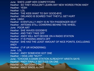 June:  SHE'D JUMP HER COMPETITORS Heather:  SO THEY WOULDN'T LEARN ANY NEW WORDS FROM ANDY Heather:  YESH Heather:  LOL Heather:  THE KIDS WANT TO SAY GOOD-BYE Heather:  ORLANDO IS SCARED THAT THEY'LL GET HURT June:  LMAO Heather:  EVENTUALLY ANDY IS IN TEH PASSENGER SEAT Heather:  ARTEMIS STILL COWERING BEHIND THE WHEEL June:  POOR ART Heather:  SHE WAVES GOODBYE Heather:  AND THEY TAKE OFF Heather:  ANDY WILL NOT DECIDE ON A RADIO STATION Heather:  IT IS PISSING ARISTA OFF Heather:  SHE HAS THE LEAST AMOUNT OF NICE POINTS, EXCLUDING ANDY Heather:  (7 IF UR WONDERING) June:  LOL Heather:  ANDY SOMEHOW GOT ONE Heather:  I WAS LIKE "WUT?" June:  "CHOOSE A DAMN STATION ALREADY!!!" ARISTA SAYS Heather:  ANDY FINALLY SETTLES ON ONE Heather:  DEAD! COMES ON Heather:  ANDY SINGS ALONG 
