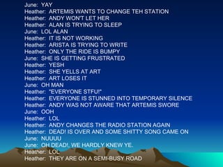 June:  YAY Heather:  ARTEMIS WANTS TO CHANGE TEH STATION Heather:  ANDY WON'T LET HER Heather:  ALAN IS TRYING TO SLEEP June:  LOL ALAN Heather:  IT IS NOT WORKING Heather:  ARISTA IS TRYING TO WRITE Heather:  ONLY THE RIDE IS BUMPY June:  SHE IS GETTING FRUSTRATED Heather:  YESH Heather:  SHE YELLS AT ART Heather:  ART LOSES IT June:  OH MAN Heather:  "EVERYONE STFU!" Heather:  EVERYONE IS STUNNED INTO TEMPORARY SILENCE Heather:  ANDY WAS NOT AWARE THAT ARTEMIS SWORE June:  OOH Heather:  LOL Heather:  ANDY CHANGES THE RADIO STATION AGAIN Heather:  DEAD! IS OVER AND SOME SHITTY SONG CAME ON June:  NUUUU June:  OH DEAD!, WE HARDLY KNEW YE. Heather:  LOL Heather:  THEY ARE ON A SEMI-BUSY ROAD 