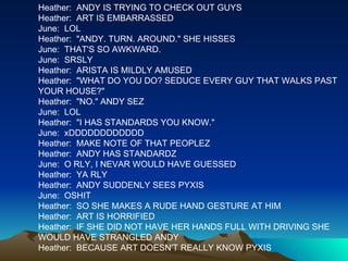 Heather:  ANDY IS TRYING TO CHECK OUT GUYS Heather:  ART IS EMBARRASSED  June:  LOL Heather:  "ANDY. TURN. AROUND." SHE HISSES June:  THAT'S SO AWKWARD. June:  SRSLY Heather:  ARISTA IS MILDLY AMUSED Heather:  "WHAT DO YOU DO? SEDUCE EVERY GUY THAT WALKS PAST YOUR HOUSE?" Heather:  "NO." ANDY SEZ June:  LOL Heather:  "I HAS STANDARDS YOU KNOW." June:  xDDDDDDDDDDDD Heather:  MAKE NOTE OF THAT PEOPLEZ Heather:  ANDY HAS STANDARDZ June:  O RLY, I NEVAR WOULD HAVE GUESSED Heather:  YA RLY Heather:  ANDY SUDDENLY SEES PYXIS June:  OSHIT Heather:  SO SHE MAKES A RUDE HAND GESTURE AT HIM Heather:  ART IS HORRIFIED Heather:  IF SHE DID NOT HAVE HER HANDS FULL WITH DRIVING SHE WOULD HAVE STRANGLED ANDY Heather:  BECAUSE ART DOESN'T REALLY KNOW PYXIS 