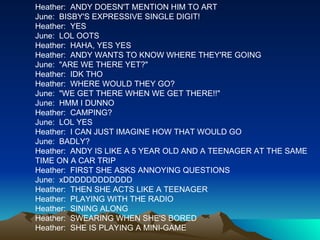 Heather:  ANDY DOESN'T MENTION HIM TO ART June:  BISBY'S EXPRESSIVE SINGLE DIGIT! Heather:  YES June:  LOL OOTS Heather:  HAHA, YES YES Heather:  ANDY WANTS TO KNOW WHERE THEY'RE GOING June:  "ARE WE THERE YET?" Heather:  IDK THO Heather:  WHERE WOULD THEY GO? June:  "WE GET THERE WHEN WE GET THERE!!" June:  HMM I DUNNO Heather:  CAMPING? June:  LOL YES Heather:  I CAN JUST IMAGINE HOW THAT WOULD GO June:  BADLY? Heather:  ANDY IS LIKE A 5 YEAR OLD AND A TEENAGER AT THE SAME TIME ON A CAR TRIP Heather:  FIRST SHE ASKS ANNOYING QUESTIONS June:  xDDDDDDDDDDDD Heather:  THEN SHE ACTS LIKE A TEENAGER Heather:  PLAYING WITH THE RADIO Heather:  SINING ALONG Heather:  SWEARING WHEN SHE'S BORED Heather:  SHE IS PLAYING A MINI-GAME 