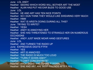 June:  LOL ANDY Heather:  SEEING WHICH WORD WILL BOTHER ART THE MOST Heather:  ALAN HAS PUT HIS EAR BUDS TO GOOD USE June:  LOL Heather:  HE AND ART HAS TEN NICE POINTS Heather:  SO I DUN THINK THEY WOULD LIKE SWEARING VERY MUCH Heather:  HMM Heather:  WAT IS ARISTA DOING DURING ALL THIS? June:  TRYING TO WRITE? Heather:  YESH Heather:  ANDY IS ANNOYING HER Heather:  SHE HAS THREATENED TO STRANGLE HER ON NUMEROUS OCCASIONS  Heather:  ANDY JUST MADE MOAR HAND GESTURES  June:  LOL Heather:  AND TURNED THE RADIO UP June:  EXPRESSIVE DIGITS FTFW Heather:  YES Heather:  ART IS ANNOYED Heather:  THE RADIO IS MUCH TOO LOUD Heather:  "TURN IT DOWN ANDY" Heather:  "I CAN'T CONCENTRATE" Heather:  ANDY SIGHS AND TURNS IT DOWN Heather:  SHE AND ART ARE BEST FRIENDS AFTER ALL 