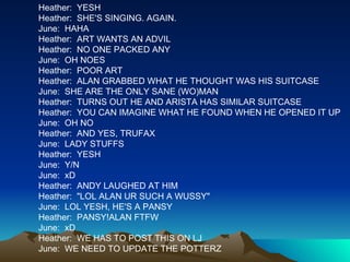 Heather:  YESH Heather:  SHE'S SINGING. AGAIN. June:  HAHA Heather:  ART WANTS AN ADVIL Heather:  NO ONE PACKED ANY June:  OH NOES Heather:  POOR ART Heather:  ALAN GRABBED WHAT HE THOUGHT WAS HIS SUITCASE June:  SHE ARE THE ONLY SANE (WO)MAN Heather:  TURNS OUT HE AND ARISTA HAS SIMILAR SUITCASE Heather:  YOU CAN IMAGINE WHAT HE FOUND WHEN HE OPENED IT UP June:  OH NO Heather:  AND YES, TRUFAX June:  LADY STUFFS Heather:  YESH June:  Y/N June:  xD Heather:  ANDY LAUGHED AT HIM Heather:  "LOL ALAN UR SUCH A WUSSY" June:  LOL YESH, HE'S A PANSY Heather:  PANSY!ALAN FTFW June:  xD Heather:  WE HAS TO POST THIS ON LJ June:  WE NEED TO UPDATE THE POTTERZ 