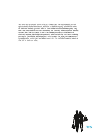 The other fact to consider is that while you will have the active stakeholder, like an
opinionated customer for instance, there will be a silent majority. Don’t focus solely
on the active minority; you also need to know how to reach the silent majority. They
won’t stay silent forever and this is something that company after company is learning
the hard way! The importance of which can be seen mapped on the stakeholder
quadrant - several stakeholders appear oddly out of place in the importance ranks as
opposed to the visibility; but fortunately or unfortunately that is the complex nature of
the stakeholder environment and a key reason why this method of mapping is such a
vital tool for business today.




                                                                                            TEN
 
