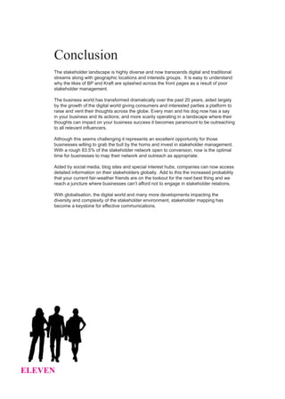 Conclusion
     The stakeholder landscape is highly diverse and now transcends digital and traditional
     streams along with geographic locations and interests groups. It is easy to understand
     why the likes of BP and Kraft are splashed across the front pages as a result of poor
     stakeholder management.

     The business world has transformed dramatically over the past 20 years, aided largely
     by the growth of the digital world giving consumers and interested parties a platform to
     raise and vent their thoughts across the globe. Every man and his dog now has a say
     in your business and its actions; and more scarily operating in a landscape where their
     thoughts can impact on your business success it becomes paramount to be outreaching
     to all relevant influencers.

     Although this seems challenging it represents an excellent opportunity for those
     businesses willing to grab the bull by the horns and invest in stakeholder management.
     With a rough 83.5% of the stakeholder network open to conversion, now is the optimal
     time for businesses to map their network and outreach as appropriate.

     Aided by social media, blog sites and special interest hubs, companies can now access
     detailed information on their stakeholders globally. Add to this the increased probability
     that your current fair-weather friends are on the lookout for the next best thing and we
     reach a juncture where businesses can’t afford not to engage in stakeholder relations.

     With globalisation, the digital world and many more developments impacting the
     diversity and complexity of the stakeholder environment, stakeholder mapping has
     become a keystone for effective communications.




ELEVEN
 