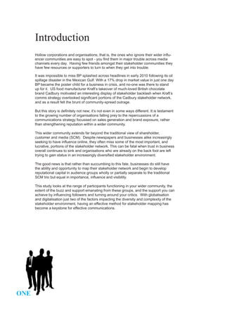 Introduction
      Hollow corporations and organisations; that is, the ones who ignore their wider influ-
      encer communities are easy to spot - you find them in major trouble across media
      channels every day. Having few friends amongst their stakeholder communities they
      have few resources or supporters to turn to when they get into trouble.

      It was impossible to miss BP splashed across headlines in early 2010 following its oil
      spillage disaster in the Mexican Gulf. With a 17% drop in market value in just one day
      BP became the poster child for a business in crisis, and no-one was there to stand
      up for it. US food manufacturer Kraft’s takeover of much-loved British chocolate
      brand Cadbury motivated an interesting display of stakeholder backlash when Kraft’s
      comms strategy overlooked significant portions of the Cadbury stakeholder network,
      and as a result felt the brunt of community-spread outrage.

      But this story is definitely not new; it’s not even in some ways different. It is testament
      to the growing number of organisations falling prey to the repercussions of a
      communications strategy focussed on sales generation and brand exposure, rather
      than strengthening reputation within a wider community.

      This wider community extends far beyond the traditional view of shareholder,
      customer and media (SCM). Despite newspapers and businesses alike increasingly
      seeking to have influence online, they often miss some of the most important, and
      lucrative, portions of the stakeholder network. This can be fatal when trust in business
      overall continues to sink and organisations who are already on the back foot are left
      trying to gain status in an increasingly diversified stakeholder environment.

      The good news is that rather than succumbing to this fate, businesses do still have
      the ability and opportunity to map their stakeholder network and begin to develop
      reputational capital in audience groups wholly or partially separate to the traditional
      SCM trio but equal in importance, influence and visibility.

      This study looks at the range of participants functioning in your wider community, the
      extent of the buzz and support emanating from these groups, and the support you can
      achieve by influencing followers and turning around your critics. With globalisation
      and digitalisation just two of the factors impacting the diversity and complexity of the
      stakeholder environment, having an effective method for stakeholder mapping has
      become a keystone for effective communications.




ONE
 