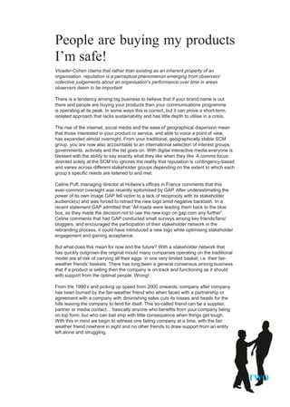 People are buying my products
I’m safe!
Vivader-Cohen claims that rather than existing as an inherent property of an
organisation, reputation is a perceptual phenomenon emerging from observers’
collective judgements about an organisation’s performance over time in areas
observers deem to be important

There is a tendency among big business to believe that if your brand name is out
there and people are buying your products then your communications programme
is operating at its peak. In some ways this is correct, but it can prove a short-term,
isolated approach that lacks sustainability and has little depth to utilise in a crisis.

The rise of the internet, social media and the ease of geographical dispersion mean
that those interested in your product or service, and able to voice a point of view,
has expanded almost overnight. From your traditional, geographically stable SCM
group, you are now also accountable to an international selection of interest groups,
governments, activists and the list goes on. With digital interactive media everyone is
blessed with the ability to say exactly what they like when they like. A comms focus
directed solely at the SCM trio ignores the reality that reputation is contingency-based
and varies across different stakeholder groups depending on the extent to which each
group’s specific needs are listened to and met.

Celine Puff, managing director at Hotwire’s offices in France comments that this
ever-common oversight was recently epitomised by GAP. After underestimating the
power of its own image GAP fell victim to a lack of reciprocity with its stakeholder
audience(s) and was forced to retract the new logo amid negative backlash. In a
recent statement GAP admitted that “All roads were leading them back to the blue
box, so they made the decision not to use the new logo on gap.com any further”.
Celine comments that had GAP conducted small surveys among key friends/fans/
bloggers, and encouraged the participation of their stakeholder network in the
rebranding process, it could have introduced a new logo while optimising stakeholder
engagement and gaining acceptance.

But what does this mean for now and the future? With a stakeholder network that
has quickly outgrown the original mould many companies operating on the traditional
model are at risk of carrying all their eggs in one very limited basket; i.e. their fair-
weather friends’ baskets. There has long been a general consensus among business
that if a product is selling then the company is on track and functioning as it should
with support from the optimal people. Wrong!

From the 1990’s and picking up speed from 2000 onwards, company after company
has been burned by the fair-weather friend who when faced with a partnership or
agreement with a company with diminishing sales cuts its losses and heads for the
hills leaving the company to fend for itself. This so-called friend can be a supplier,
partner or media contact… basically anyone who benefits from your company being
on top form; but who can bail ship with little consequence when things get tough.
With this in mind we begin to witness one failing company at a time, with the fair
weather friend nowhere in sight and no other friends to draw support from an entity
left alone and struggling.




                                                                                            TWO
 