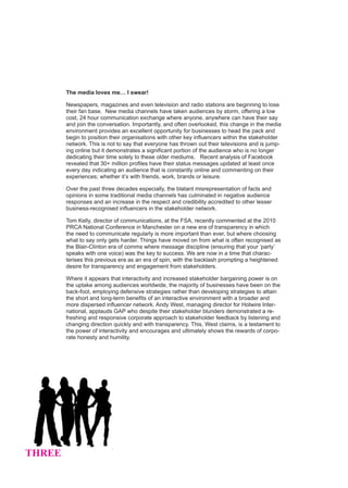 The media loves me… I swear!

        Newspapers, magazines and even television and radio stations are beginning to lose
        their fan base. New media channels have taken audiences by storm, offering a low
        cost, 24 hour communication exchange where anyone, anywhere can have their say
        and join the conversation. Importantly, and often overlooked, this change in the media
        environment provides an excellent opportunity for businesses to head the pack and
        begin to position their organisations with other key influencers within the stakeholder
        network. This is not to say that everyone has thrown out their televisions and is jump-
        ing online but it demonstrates a significant portion of the audience who is no longer
        dedicating their time solely to these older mediums. Recent analysis of Facebook
        revealed that 30+ million profiles have their status messages updated at least once
        every day indicating an audience that is constantly online and commenting on their
        experiences; whether it’s with friends, work, brands or leisure.

        Over the past three decades especially, the blatant misrepresentation of facts and
        opinions in some traditional media channels has culminated in negative audience
        responses and an increase in the respect and credibility accredited to other lesser
        business-recognised influencers in the stakeholder network.

        Tom Kelly, director of communications, at the FSA, recently commented at the 2010
        PRCA National Conference in Manchester on a new era of transparency in which
        the need to communicate regularly is more important than ever, but where choosing
        what to say only gets harder. Things have moved on from what is often recognised as
        the Blair-Clinton era of comms where message discipline (ensuring that your ‘party’
        speaks with one voice) was the key to success. We are now in a time that charac-
        terises this previous era as an era of spin, with the backlash prompting a heightened
        desire for transparency and engagement from stakeholders.

        Where it appears that interactivity and increased stakeholder bargaining power is on
        the uptake among audiences worldwide, the majority of businesses have been on the
        back-foot, employing defensive strategies rather than developing strategies to attain
        the short and long-term benefits of an interactive environment with a broader and
        more dispersed influencer network. Andy West, managing director for Hotwire Inter-
        national, applauds GAP who despite their stakeholder blunders demonstrated a re-
        freshing and responsive corporate approach to stakeholder feedback by listening and
        changing direction quickly and with transparency. This, West claims, is a testament to
        the power of interactivity and encourages and ultimately shows the rewards of corpo-
        rate honesty and humility.




THREE
 