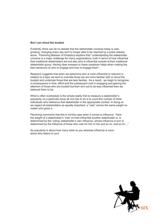 But I can shout the loudest

Evidently, there can be no debate that the stakeholder universe today is vast,
growing, changing every day and no longer able to be reached by a press release
alone. Flemming Madsen of Onalytica explains that “understanding the stakeholder
universe is a major challenge for many organisations, both in terms of how influential
their traditional stakeholders are but also who is influential outside of their traditional
stakeholder group. Having clear answers to these questions helps when making the
best decisions on who to engage and how to engage them”.

Research suggests that when we determine who is most influential or relevant in
relation to a topic we tend to overrate those we are more familiar with or shout the
loudest and underrate those that are less familiar. As a result, we begin to recognise
a consequence in time, effort and the subsequent cost in engaging and gaining the
attention of those who are loudest but then turn out to be less influential than we
believed them to be.

What is often overlooked is the simple reality that to measure a stakeholder’s
popularity on a particular issue all one has to do is to count the number of other
individuals who reference that stakeholder in the appropriate context. In doing so
we regard all stakeholders as equally important; a “vote” carries the same weight no
matter who gives it.

Flemming comments that this is not the case when it comes to influence. “Here
the weight of a stakeholder’s ‘vote’ on how influential another stakeholder is, is
determined by the ’voting’ stakeholder’s own influence, whose influence in turn is
determined by the influence of those who vote for him or her and so on, and so on…”

So popularity is about how many listen to you whereas influence is more
about who listens to you!




                                                                                              SIX
 