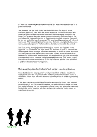 So how can we identify the stakeholders with the most influence relevant to a
        particular topic?

        The answer is that you have to take the indirect influence into account. In the
        academic community there is no real debate about how to measure influence. For
        more than three decades academics have used ‘citation analysis‘ to measure the
        influence of academic journals, researchers and universities. But regardless of the
        method used to measure influence, for these measurements to be useful they must
        be tied to a context (or brand, company). This is achieved by extracting only relevant
        references. When calculating influence we make the basic assumption that a person
        references another person if the former thinks the latter is relevant to the context.

        Alex MacLaverty, managing director technology at Hotwire is a supporter of this
        approach. “All too often we see large brands like BP invest in quick-fix solutions like
        investing $3.6 million in Google Adwords in an attempt to protect its online reputation
        and strengthen its name. What this approach fails to grasp is that reputation is no
        longer about disseminating your message. It is about ensuring that other influencers
        are disseminating your message to even more key influencers. This comes through
        interaction and mutual respect alone. To find the influencer with the most authority is
        a gold mine for stakeholder management.”



        Making decisions based on the best of both worlds – expertise and science

        Given that those who are popular are usually more difficult (and as a result more
        costly) to influence it is very important for marketing and communications teams to
        understand who is more influential than their popularity leads us (and everyone else)
        to think.

        If you want to know the real impact of engaging with them (or having them present a
        particular view or story) you need to measure their topical influence. Once you have
        their topical influence you can compare the relative impact of a potential engagement.
        Factor in the cost of engaging with them and you can make your choice based on
        expertise and science.




SEVEN
 