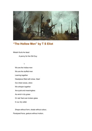 “The Hollow Men” by T S Eliot

Mistah Kurtz-he dead

       A penny for the Old Guy



               I

  We are the hollow men

  We are the stuffed men

  Leaning together

  Headpiece filled with straw. Alas!

  Our dried voices, when

  We whisper together

  Are quiet and meaningless

  As wind in dry grass

  Or rats' feet over broken glass

  In our dry cellar



  Shape without form, shade without colour,

Paralysed force, gesture without motion;
 