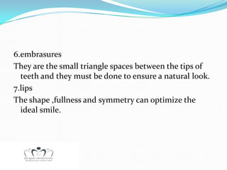 6.embrasures
They are the small triangle spaces between the tips of
  teeth and they must be done to ensure a natural look.
7.lips
The shape ,fullness and symmetry can optimize the
  ideal smile.
 