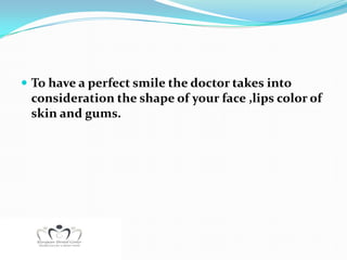  To have a perfect smile the doctor takes into
 consideration the shape of your face ,lips color of
 skin and gums.
 