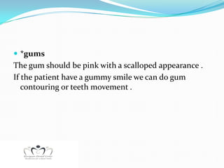  *gums
The gum should be pink with a scalloped appearance .
If the patient have a gummy smile we can do gum
   contouring or teeth movement .
 