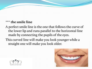 *** the smile line
A perfect smile line is the one that follows the curve of
  the lower lip and runs parallel to the horizontal line
  made by connecting the pupils of the eyes.
This curved line will make you look younger while a
  straight one will make you look older.
 