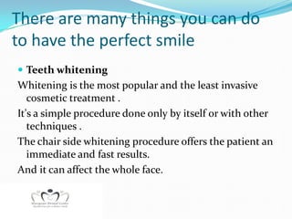 There are many things you can do
to have the perfect smile
 Teeth whitening
Whitening is the most popular and the least invasive
   cosmetic treatment .
It's a simple procedure done only by itself or with other
   techniques .
The chair side whitening procedure offers the patient an
   immediate and fast results.
And it can affect the whole face.
 