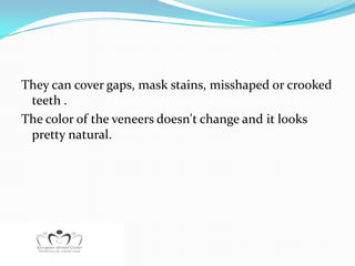 They can cover gaps, mask stains, misshaped or crooked
 teeth .
The color of the veneers doesn't change and it looks
 pretty natural.
 