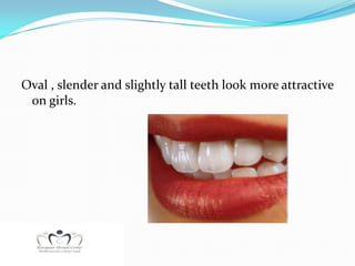 Oval , slender and slightly tall teeth look more attractive
 on girls.
 