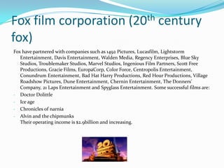 Fox film corporation (20th century
fox)
Fox have partnered with companies such as 1492 Pictures, Lucasfilm, Lightstorm
   Entertainment, Davis Entertainment, Walden Media, Regency Enterprises, Blue Sky
   Studios, Troublemaker Studios, Marvel Studios, Ingenious Film Partners, Scott Free
   Productions, Gracie Films, EuropaCorp, Color Force, Centropolis Entertainment,
   Conundrum Entertainment, Bad Hat Harry Productions, Red Hour Productions, Village
   Roadshow Pictures, Dune Entertainment, Chernin Entertainment, The Donners'
   Company, 21 Laps Entertainment and Spyglass Entertainment. Some successful films are:
- Doctor Dolittle
- Ice age
- Chronicles of narnia
- Alvin and the chipmunks
   Their operating income is $2.9billion and increasing.
 