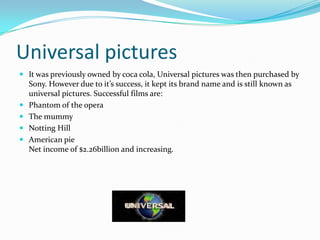 Universal pictures
 It was previously owned by coca cola, Universal pictures was then purchased by
    Sony. However due to it’s success, it kept its brand name and is still known as
    universal pictures. Successful films are:
   Phantom of the opera
   The mummy
   Notting Hill
   American pie
    Net income of $2.26billion and increasing.
 