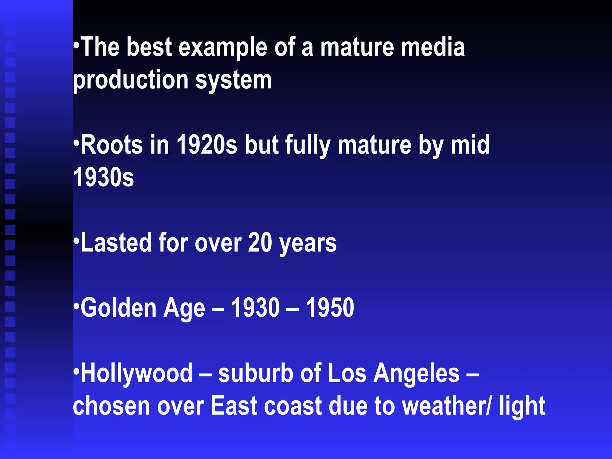 The best example of a mature media production system Roots in 1920s but fully mature by mid 1930s Lasted for over 20 years Golden Age – 1930 – 1950 Hollywood – suburb of Los Angeles – chosen over East coast due to weather/ light 