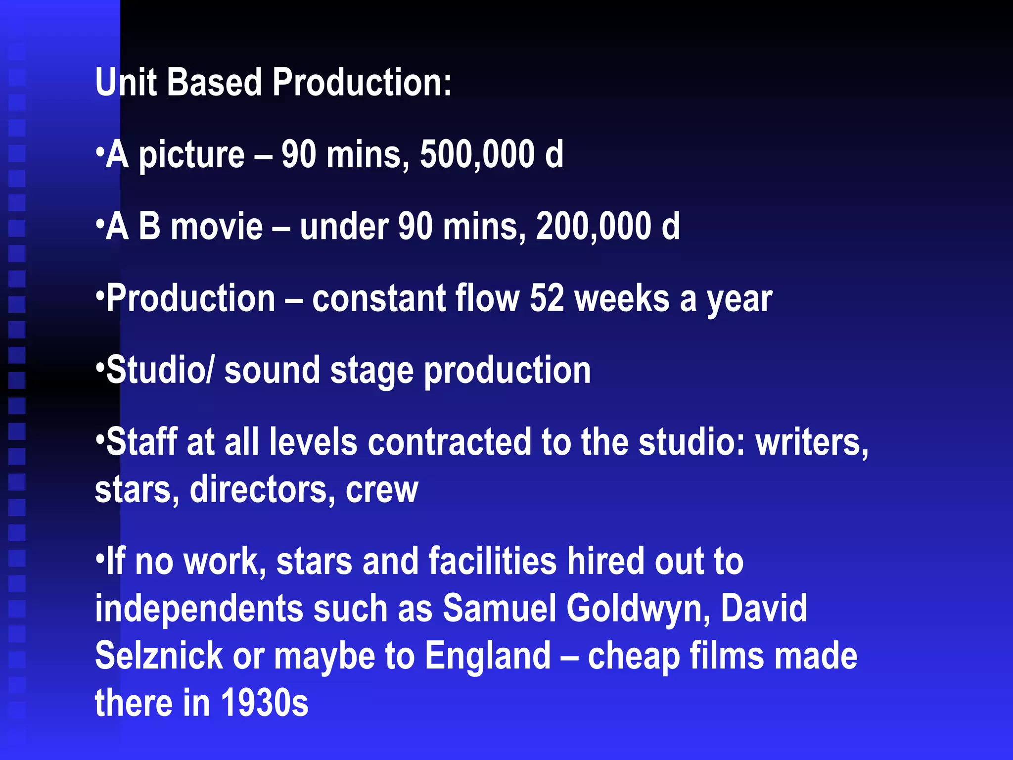Unit Based Production: A picture – 90 mins, 500,000 d A B movie – under 90 mins, 200,000 d Production – constant flow 52 weeks a year Studio/ sound stage production Staff at all levels contracted to the studio: writers, stars, directors, crew If no work, stars and facilities hired out to independents such as Samuel Goldwyn, David Selznick or maybe to England – cheap films made there in 1930s 