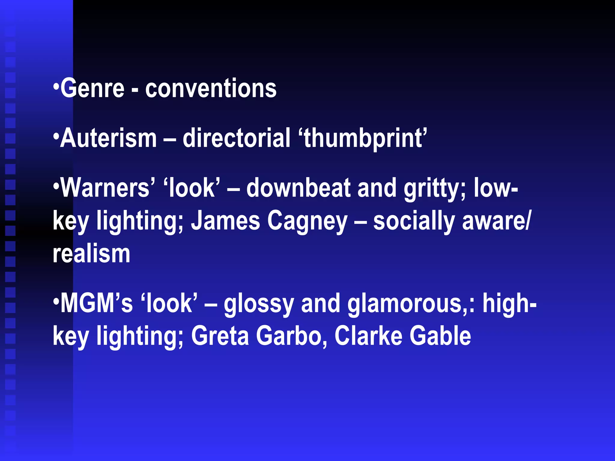 Genre - conventions Auterism – directorial ‘thumbprint’ Warners’ ‘look’ – downbeat and gritty; low-key lighting; James Cagney – socially aware/ realism MGM’s ‘look’ – glossy and glamorous,: high-key lighting; Greta Garbo, Clarke Gable 