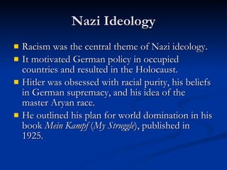 Nazi Ideology Racism was the central theme of Nazi ideology.  It motivated German policy in occupied countries and resulted in the Holocaust. Hitler was obsessed with racial purity, his beliefs in German supremacy, and his idea of the master Aryan race. He outlined his plan for world domination in his book  Mein Kampf  ( My Struggle ), published in 1925. 