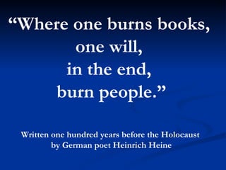 “ Where one burns books,  one will,  in the end,  burn people.” Written one hundred years before the Holocaust  by German poet Heinrich Heine 