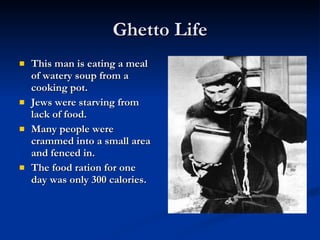 Ghetto Life This man is eating a meal of watery soup from a cooking pot.  Jews were starving from lack of food. Many people were crammed into a small area and fenced in. The food ration for one day was only 300 calories. 