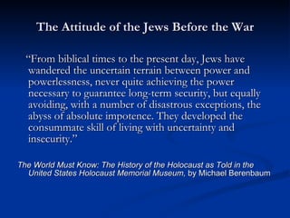 The Attitude of the Jews Before the War “ From biblical times to the present day, Jews have wandered the uncertain terrain between power and powerlessness, never quite achieving the power necessary to guarantee long-term security, but equally avoiding, with a number of disastrous exceptions, the abyss of absolute impotence. They developed the consummate skill of living with uncertainty and insecurity.”  The World Must Know: The History of the Holocaust as Told in the United States Holocaust Memorial Museum,  by Michael Berenbaum 